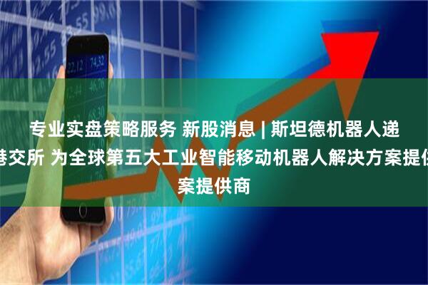 专业实盘策略服务 新股消息 | 斯坦德机器人递表港交所 为全球第五大工业智能移动机器人解决方案提供商