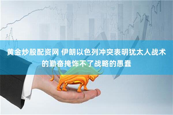 黄金炒股配资网 伊朗以色列冲突表明犹太人战术的勤奋掩饰不了战略的愚蠢