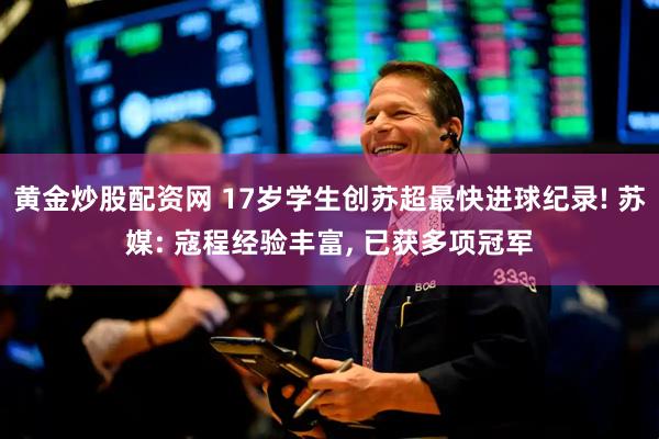 黄金炒股配资网 17岁学生创苏超最快进球纪录! 苏媒: 寇程经验丰富, 已获多项冠军