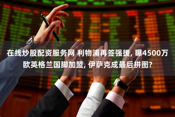 在线炒股配资服务网 利物浦再签强援, 曝4500万欧英格兰国脚加盟, 伊萨克成最后拼图?