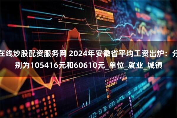 在线炒股配资服务网 2024年安徽省平均工资出炉：分别为105416元和60610元_单位_就业_城镇