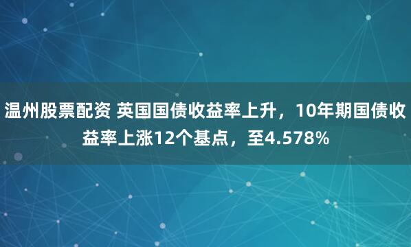 温州股票配资 英国国债收益率上升，10年期国债收益率上涨12个基点，至4.578%