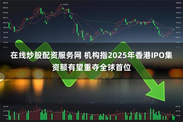在线炒股配资服务网 机构指2025年香港IPO集资额有望重夺全球首位