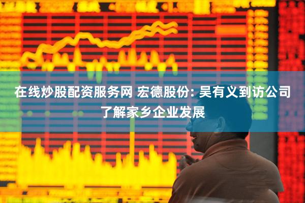 在线炒股配资服务网 宏德股份: 吴有义到访公司了解家乡企业发展
