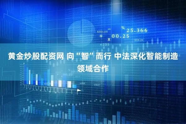 黄金炒股配资网 向“智”而行 中法深化智能制造领域合作