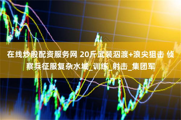在线炒股配资服务网 20斤武装泅渡+浪尖狙击 侦察兵征服复杂水域_训练_射击_集团军