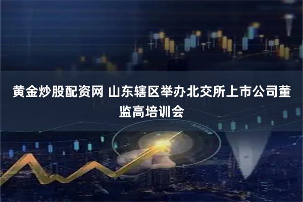 黄金炒股配资网 山东辖区举办北交所上市公司董监高培训会