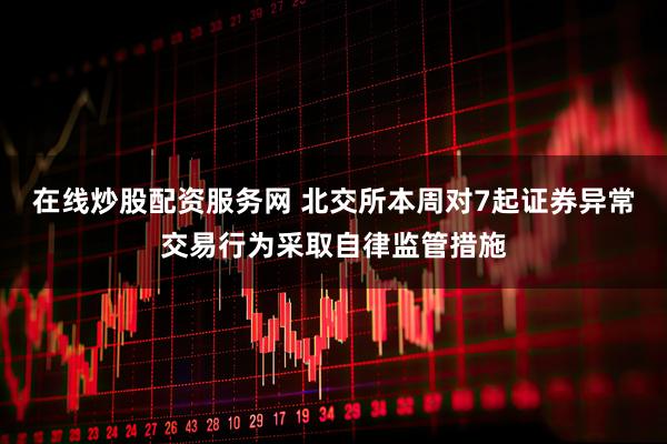 在线炒股配资服务网 北交所本周对7起证券异常交易行为采取自律监管措施