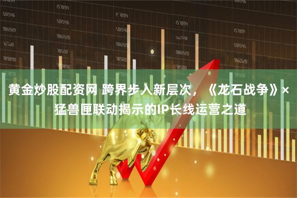 黄金炒股配资网 跨界步入新层次，《龙石战争》× 猛兽匣联动揭示的IP长线运营之道
