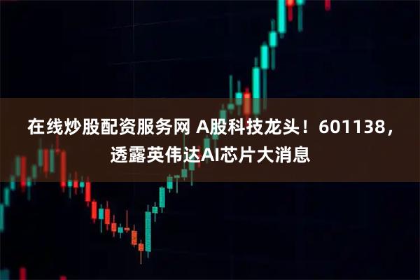 在线炒股配资服务网 A股科技龙头！601138，透露英伟达AI芯片大消息