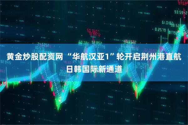 黄金炒股配资网 “华航汉亚1”轮开启荆州港直航日韩国际新通道