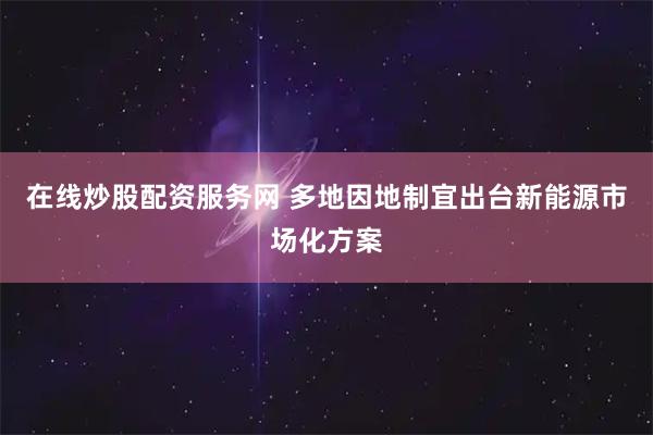 在线炒股配资服务网 多地因地制宜出台新能源市场化方案
