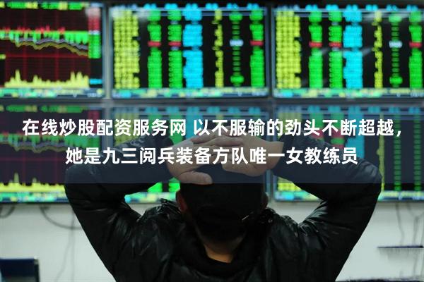在线炒股配资服务网 以不服输的劲头不断超越，她是九三阅兵装备方队唯一女教练员