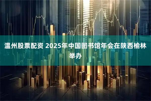 温州股票配资 2025年中国图书馆年会在陕西榆林举办