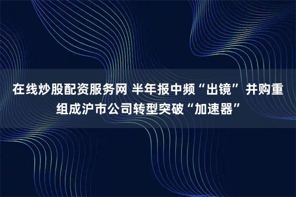 在线炒股配资服务网 半年报中频“出镜” 并购重组成沪市公司转型突破“加速器”