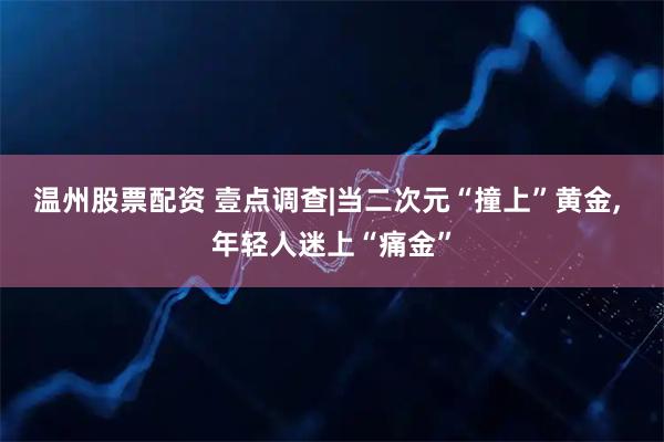 温州股票配资 壹点调查|当二次元“撞上”黄金, 年轻人迷上“痛金”