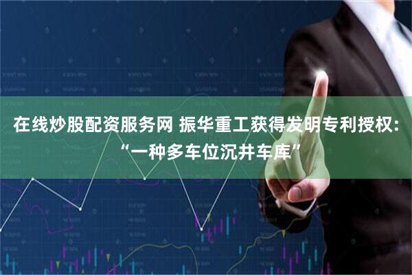 在线炒股配资服务网 振华重工获得发明专利授权: “一种多车位沉井车库”