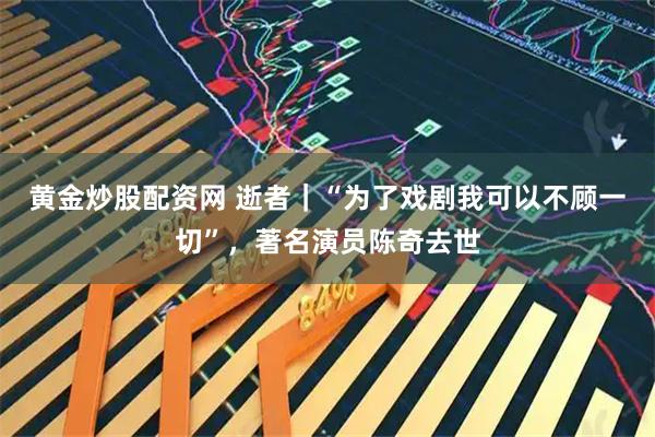 黄金炒股配资网 逝者｜“为了戏剧我可以不顾一切”，著名演员陈奇去世