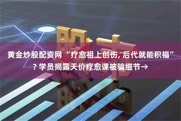 黄金炒股配资网 “疗愈祖上创伤, 后代就能积福”? 学员揭露天价疗愈课被骗细节→