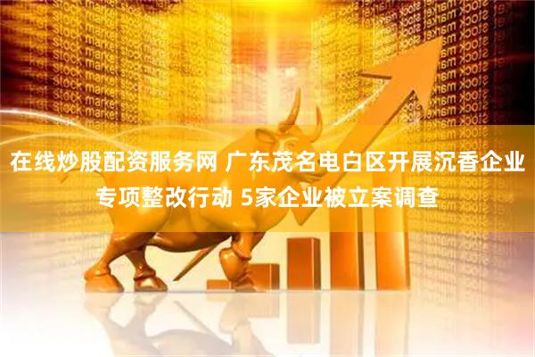 在线炒股配资服务网 广东茂名电白区开展沉香企业专项整改行动 5家企业被立案调查
