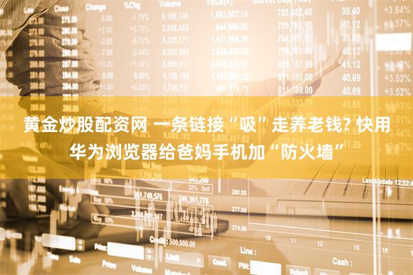 黄金炒股配资网 一条链接“吸”走养老钱? 快用华为浏览器给爸妈手机加“防火墙”