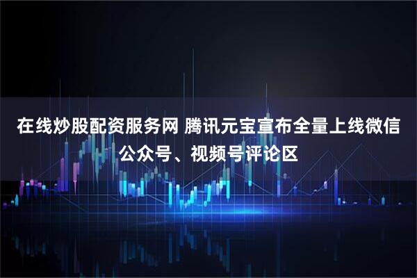 在线炒股配资服务网 腾讯元宝宣布全量上线微信公众号、视频号评论区