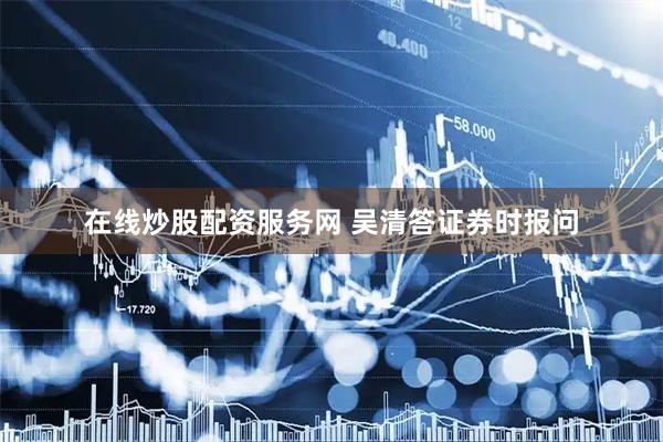 在线炒股配资服务网 吴清答证券时报问