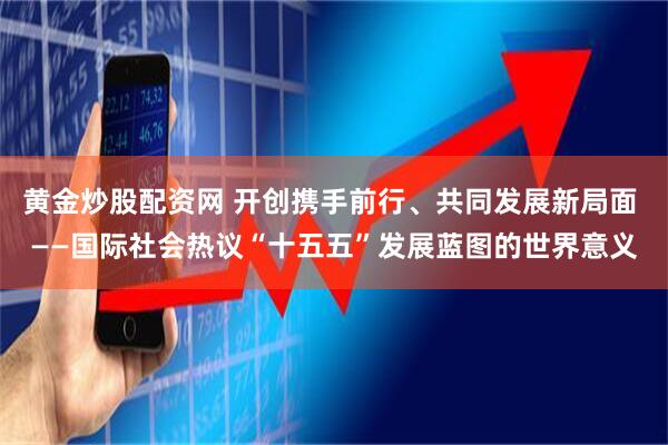 黄金炒股配资网 开创携手前行、共同发展新局面 ——国际社会热议“十五五”发展蓝图的世界意义