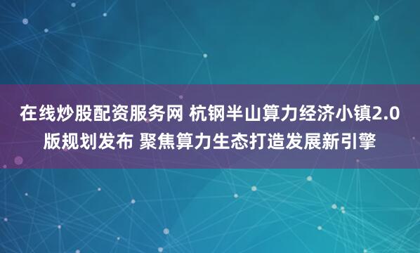 在线炒股配资服务网 杭钢半山算力经济小镇2.0版规划发布 聚焦算力生态打造发展新引擎