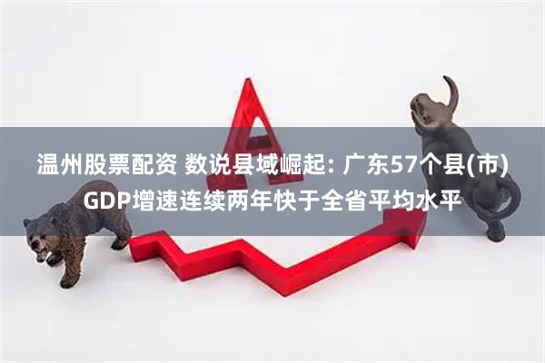 温州股票配资 数说县域崛起: 广东57个县(市)GDP增速连续两年快于全省平均水平