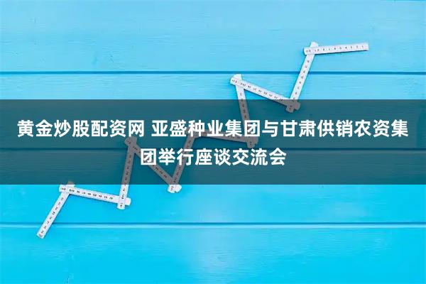 黄金炒股配资网 亚盛种业集团与甘肃供销农资集团举行座谈交流会
