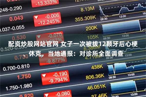 配资炒股网站官网 女子一次被拔12颗牙后心梗、休克，当地通报：对诊所全面调查