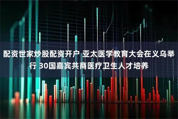 配资世家炒股配资开户 亚太医学教育大会在义乌举行 30国嘉宾共商医疗卫生人才培养