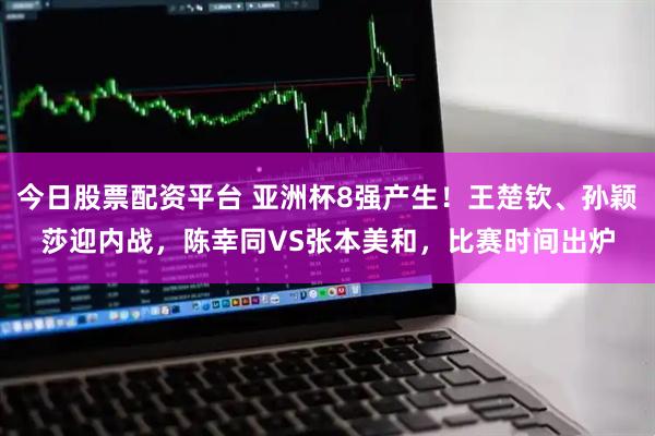 今日股票配资平台 亚洲杯8强产生！王楚钦、孙颖莎迎内战，陈幸同VS张本美和，比赛时间出炉