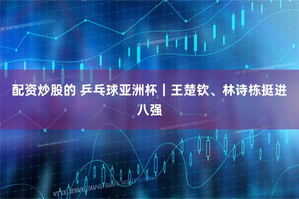 配资炒股的 乒乓球亚洲杯｜王楚钦、林诗栋挺进八强