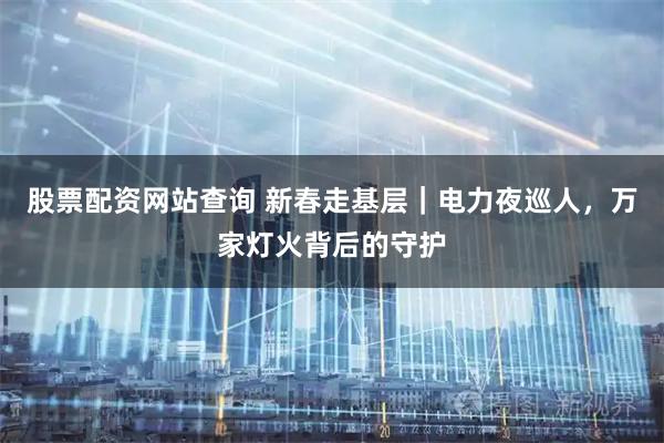 股票配资网站查询 新春走基层｜电力夜巡人，万家灯火背后的守护