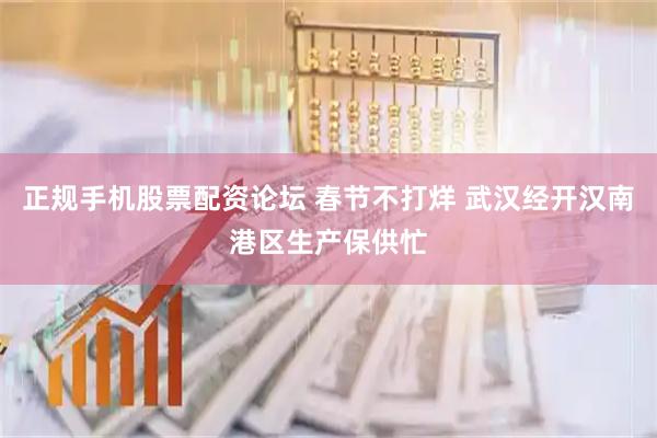 正规手机股票配资论坛 春节不打烊 武汉经开汉南港区生产保供忙