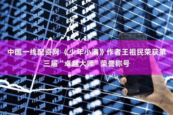 中国一线配资网 《少年小满》作者王祖民荣获第三届“卓越大师”荣誉称号