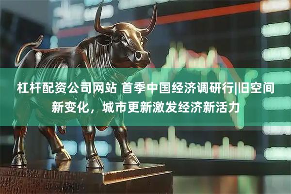 杠杆配资公司网站 首季中国经济调研行|旧空间新变化，城市更新激发经济新活力