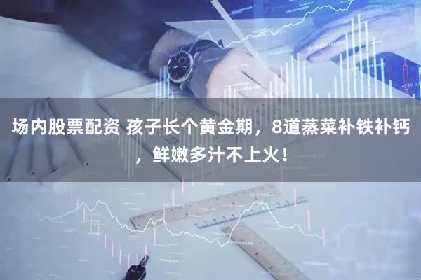 场内股票配资 孩子长个黄金期，8道蒸菜补铁补钙，鲜嫩多汁不上火！