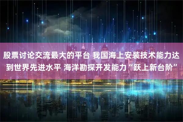 股票讨论交流最大的平台 我国海上安装技术能力达到世界先进水平 海洋勘探开发能力“跃上新台阶”