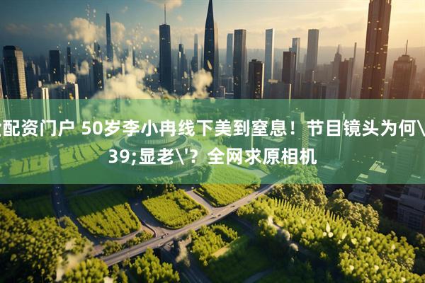 期货配资门户 50岁李小冉线下美到窒息！节目镜头为何'显老'？全网求原相机