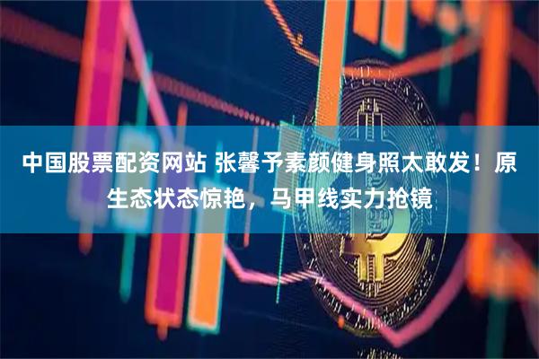 中国股票配资网站 张馨予素颜健身照太敢发！原生态状态惊艳，马甲线实力抢镜