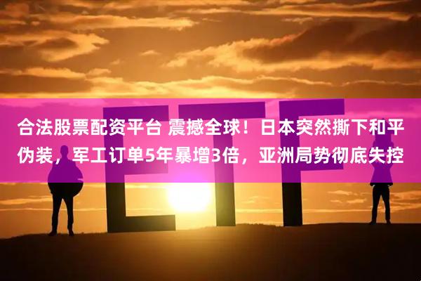 合法股票配资平台 震撼全球！日本突然撕下和平伪装，军工订单5年暴增3倍，亚洲局势彻底失控